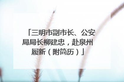 三明市副市长、公安局局长柳建忠，赴泉州履新（附简历）
